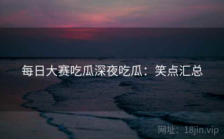 每日大赛吃瓜深夜吃瓜：笑点汇总