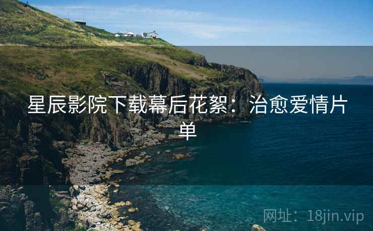 星辰影院下载幕后花絮:治愈爱情片单 星辰影院下载幕后花絮:治愈爱情片单