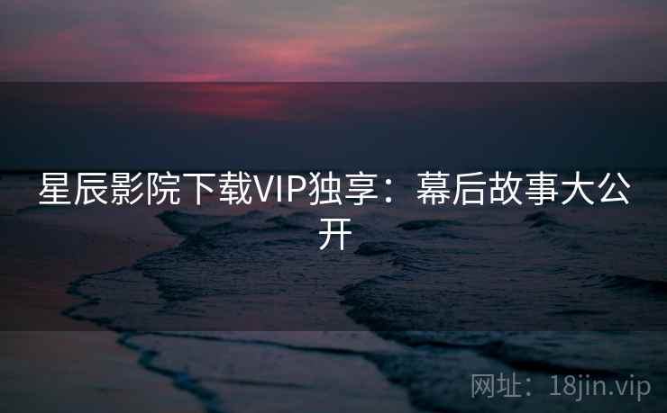 星辰影院下载VIP独享:幕后故事大公开 星辰影院下载VIP独享:幕后故事大公开