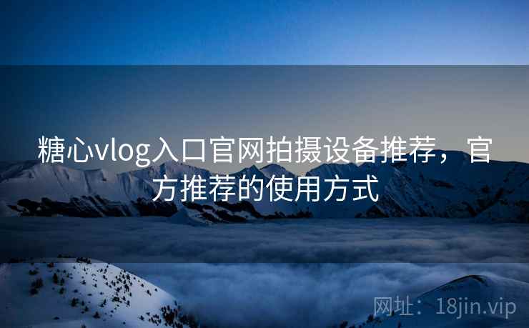 糖心vlog入口官网拍摄设备推荐，官方推荐的使用方式