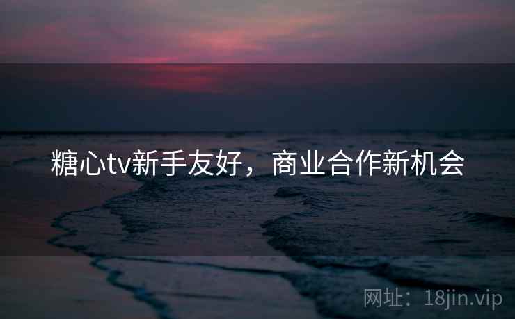 糖心tv新手友好,商业合作新机会 糖心tv新手友好,商业合作新机会