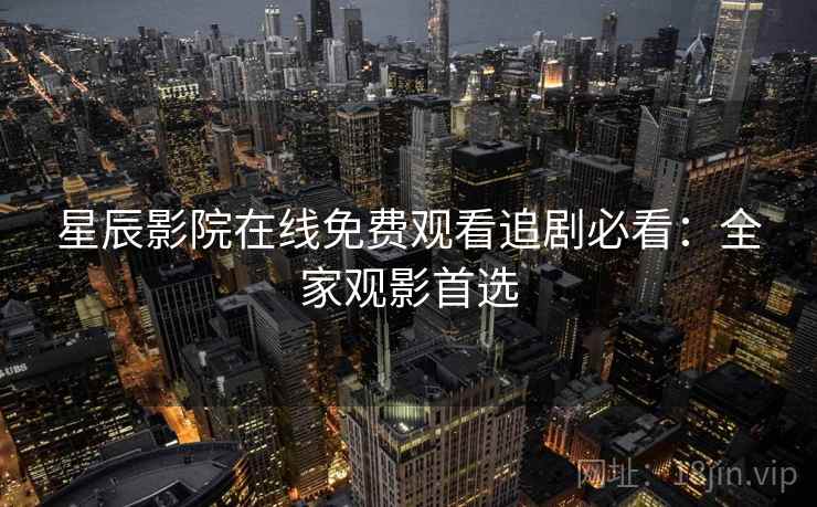 星辰影院在线免费观看追剧必看：全家观影首选