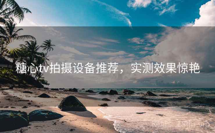 糖心tv拍摄设备推荐,实测效果惊艳 糖心tv拍摄设备推荐,实测效果惊艳